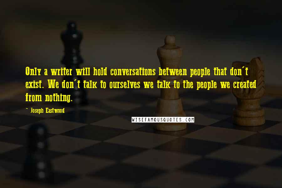Joseph Eastwood Quotes: Only a writer will hold conversations between people that don't exist. We don't talk to ourselves we talk to the people we created from nothing.