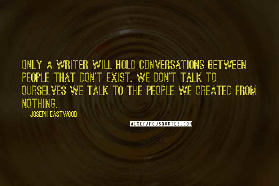 Joseph Eastwood Quotes: Only a writer will hold conversations between people that don't exist. We don't talk to ourselves we talk to the people we created from nothing.