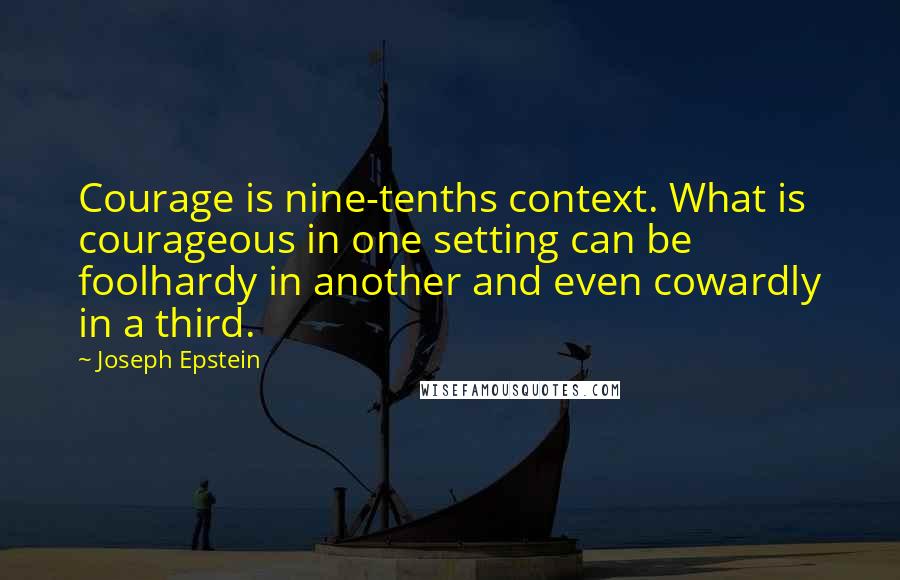 Joseph Epstein Quotes: Courage is nine-tenths context. What is courageous in one setting can be foolhardy in another and even cowardly in a third.