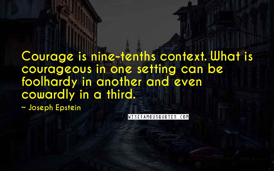 Joseph Epstein Quotes: Courage is nine-tenths context. What is courageous in one setting can be foolhardy in another and even cowardly in a third.