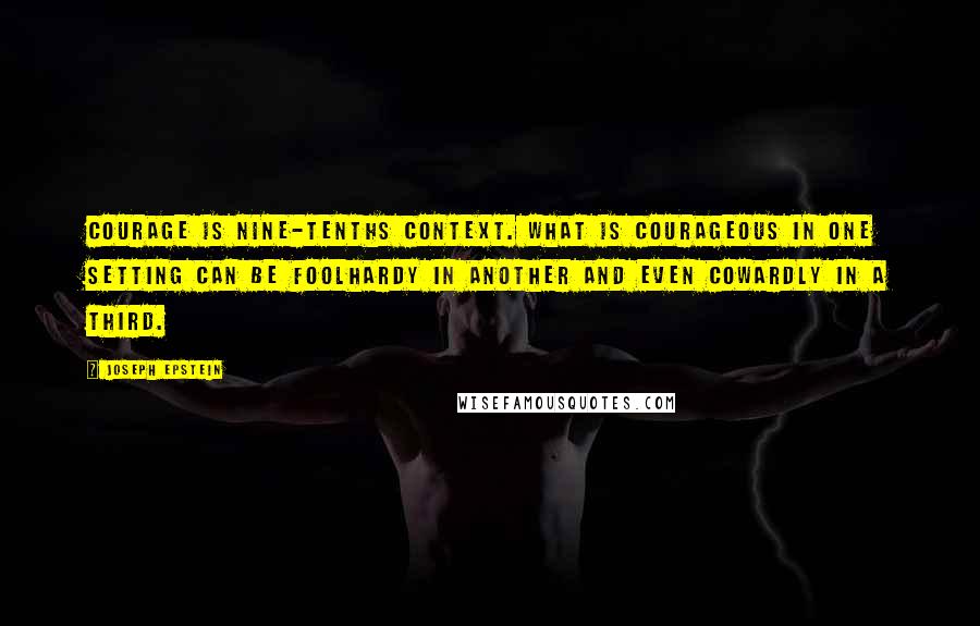 Joseph Epstein Quotes: Courage is nine-tenths context. What is courageous in one setting can be foolhardy in another and even cowardly in a third.