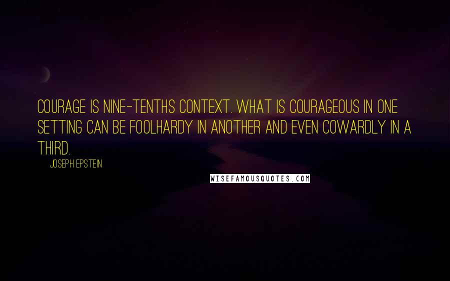 Joseph Epstein Quotes: Courage is nine-tenths context. What is courageous in one setting can be foolhardy in another and even cowardly in a third.