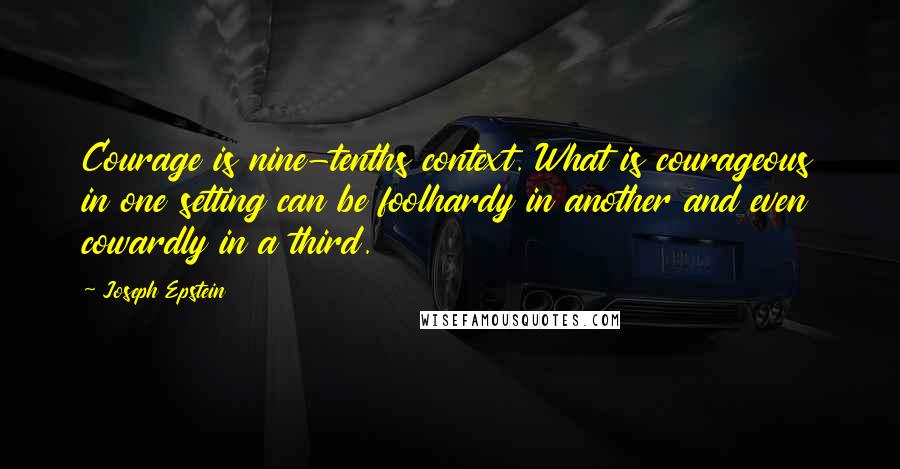 Joseph Epstein Quotes: Courage is nine-tenths context. What is courageous in one setting can be foolhardy in another and even cowardly in a third.