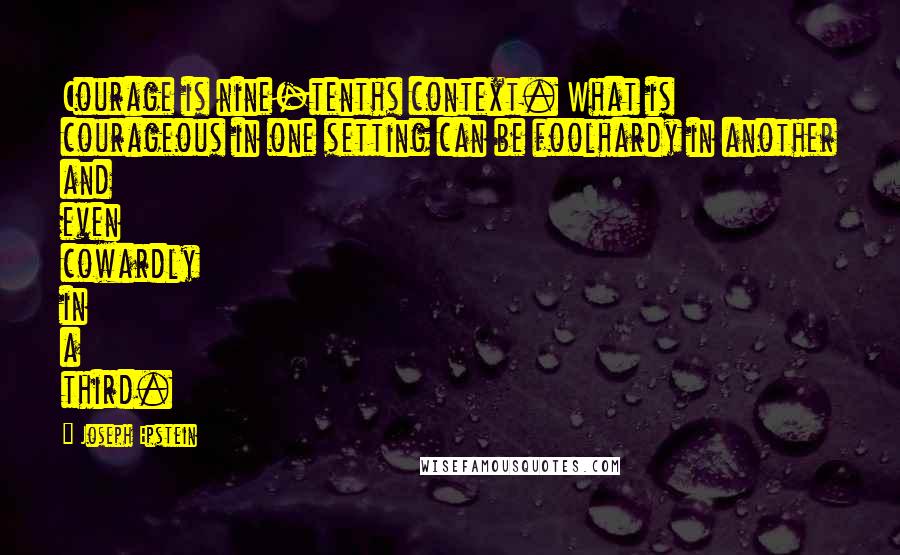 Joseph Epstein Quotes: Courage is nine-tenths context. What is courageous in one setting can be foolhardy in another and even cowardly in a third.
