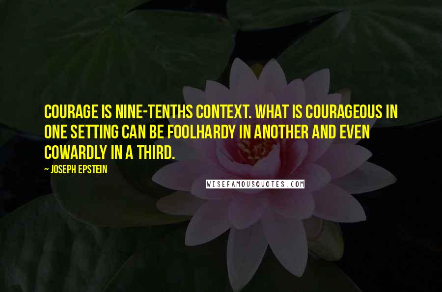 Joseph Epstein Quotes: Courage is nine-tenths context. What is courageous in one setting can be foolhardy in another and even cowardly in a third.