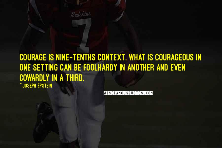 Joseph Epstein Quotes: Courage is nine-tenths context. What is courageous in one setting can be foolhardy in another and even cowardly in a third.