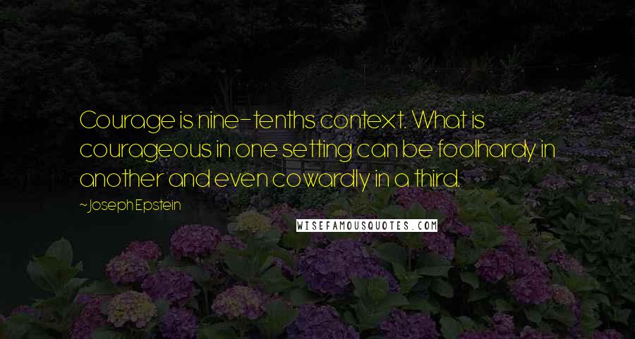 Joseph Epstein Quotes: Courage is nine-tenths context. What is courageous in one setting can be foolhardy in another and even cowardly in a third.