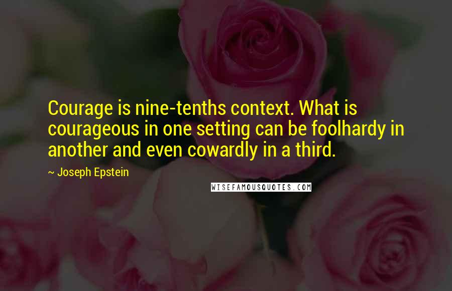 Joseph Epstein Quotes: Courage is nine-tenths context. What is courageous in one setting can be foolhardy in another and even cowardly in a third.