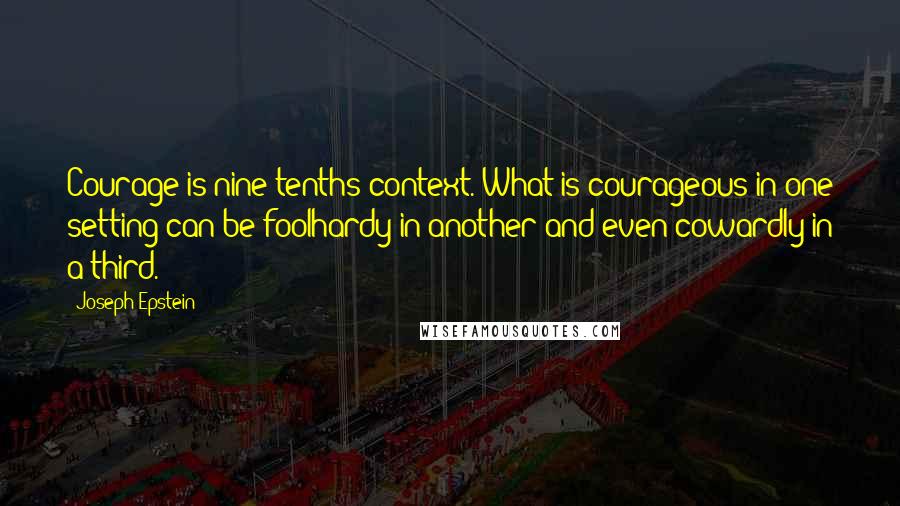 Joseph Epstein Quotes: Courage is nine-tenths context. What is courageous in one setting can be foolhardy in another and even cowardly in a third.