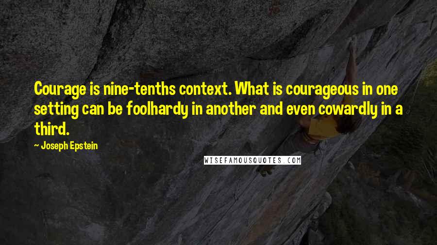 Joseph Epstein Quotes: Courage is nine-tenths context. What is courageous in one setting can be foolhardy in another and even cowardly in a third.