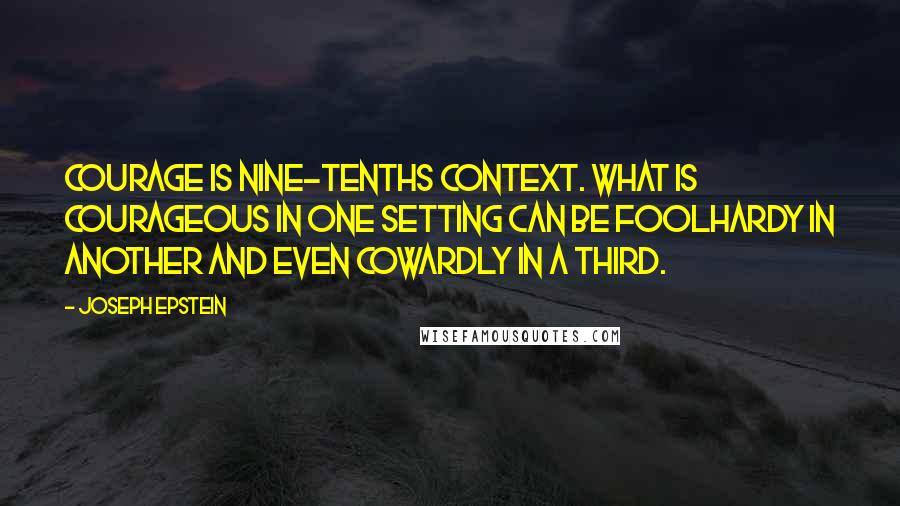 Joseph Epstein Quotes: Courage is nine-tenths context. What is courageous in one setting can be foolhardy in another and even cowardly in a third.