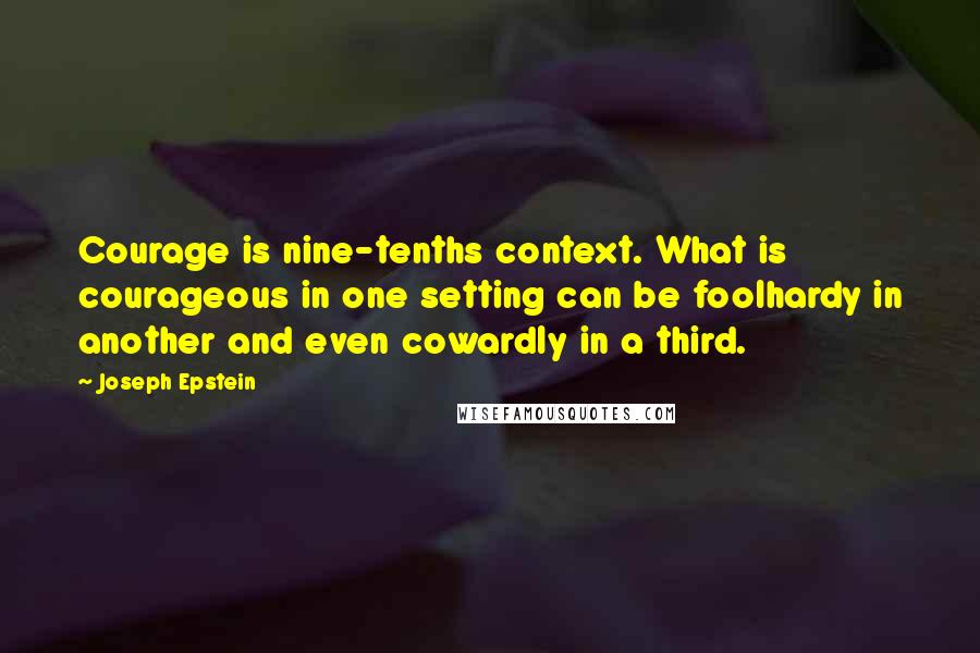 Joseph Epstein Quotes: Courage is nine-tenths context. What is courageous in one setting can be foolhardy in another and even cowardly in a third.