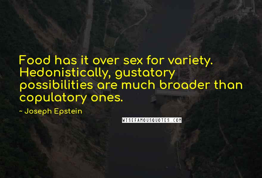 Joseph Epstein Quotes: Food has it over sex for variety. Hedonistically, gustatory possibilities are much broader than copulatory ones.