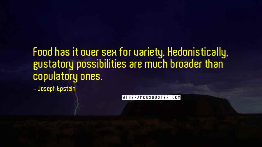 Joseph Epstein Quotes: Food has it over sex for variety. Hedonistically, gustatory possibilities are much broader than copulatory ones.