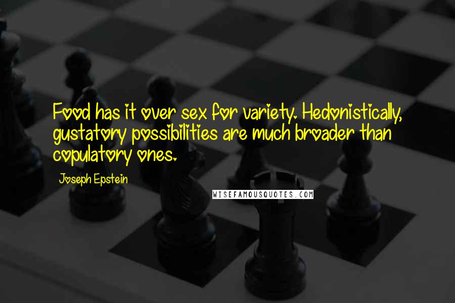 Joseph Epstein Quotes: Food has it over sex for variety. Hedonistically, gustatory possibilities are much broader than copulatory ones.