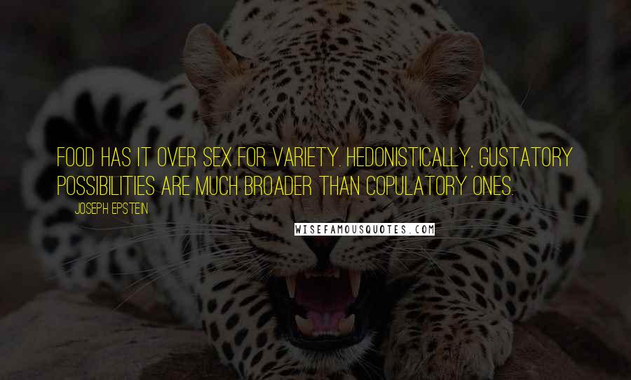 Joseph Epstein Quotes: Food has it over sex for variety. Hedonistically, gustatory possibilities are much broader than copulatory ones.