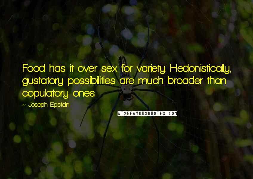 Joseph Epstein Quotes: Food has it over sex for variety. Hedonistically, gustatory possibilities are much broader than copulatory ones.