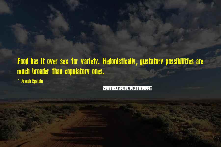 Joseph Epstein Quotes: Food has it over sex for variety. Hedonistically, gustatory possibilities are much broader than copulatory ones.