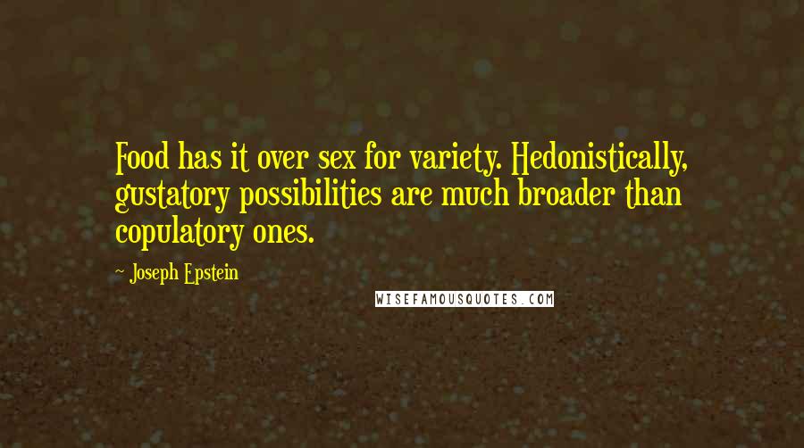 Joseph Epstein Quotes: Food has it over sex for variety. Hedonistically, gustatory possibilities are much broader than copulatory ones.