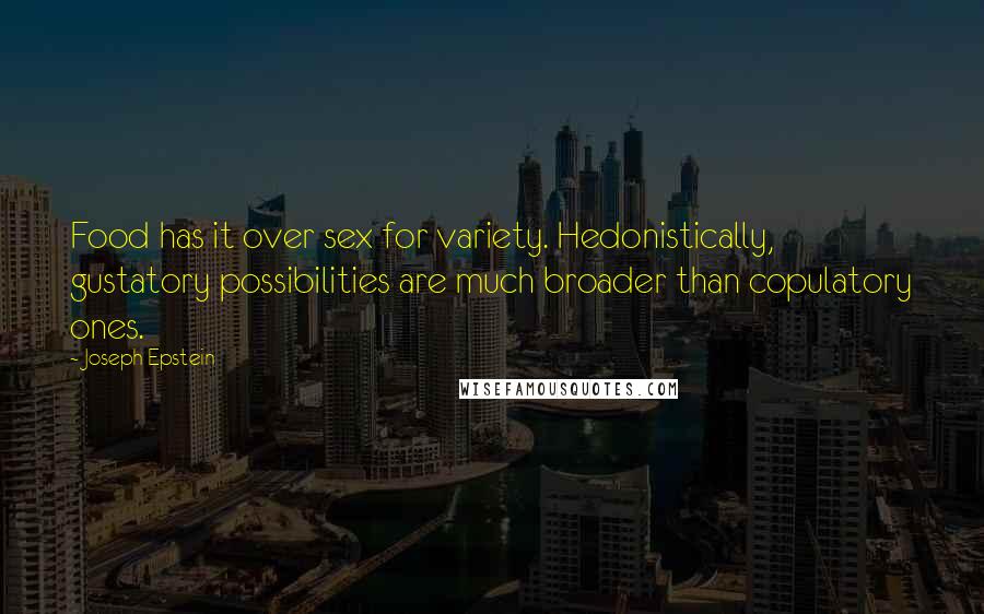 Joseph Epstein Quotes: Food has it over sex for variety. Hedonistically, gustatory possibilities are much broader than copulatory ones.