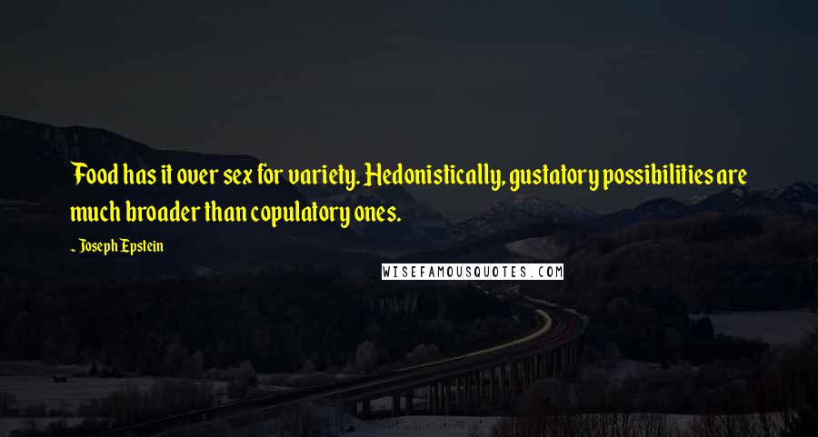 Joseph Epstein Quotes: Food has it over sex for variety. Hedonistically, gustatory possibilities are much broader than copulatory ones.