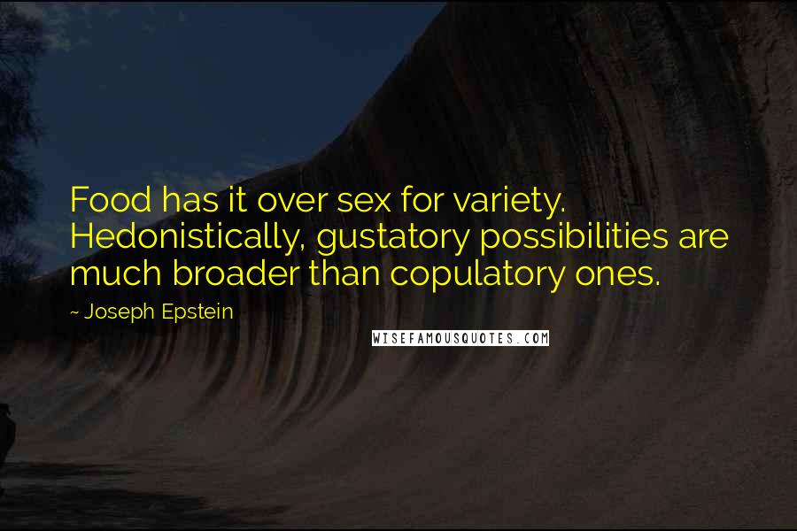 Joseph Epstein Quotes: Food has it over sex for variety. Hedonistically, gustatory possibilities are much broader than copulatory ones.