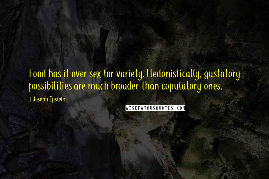 Joseph Epstein Quotes: Food has it over sex for variety. Hedonistically, gustatory possibilities are much broader than copulatory ones.