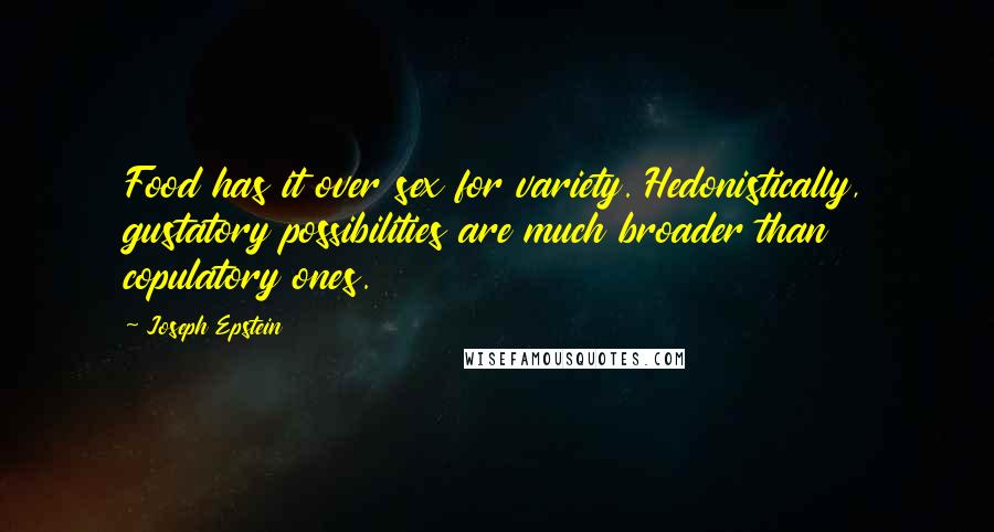 Joseph Epstein Quotes: Food has it over sex for variety. Hedonistically, gustatory possibilities are much broader than copulatory ones.