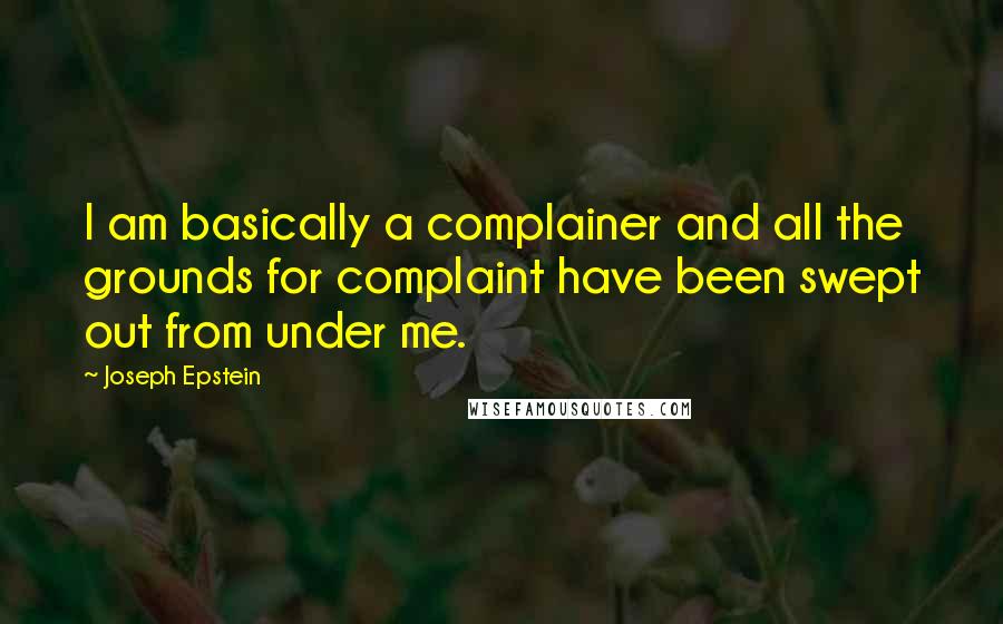Joseph Epstein Quotes: I am basically a complainer and all the grounds for complaint have been swept out from under me.