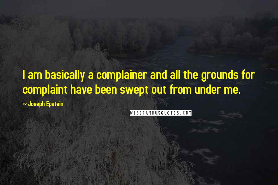 Joseph Epstein Quotes: I am basically a complainer and all the grounds for complaint have been swept out from under me.