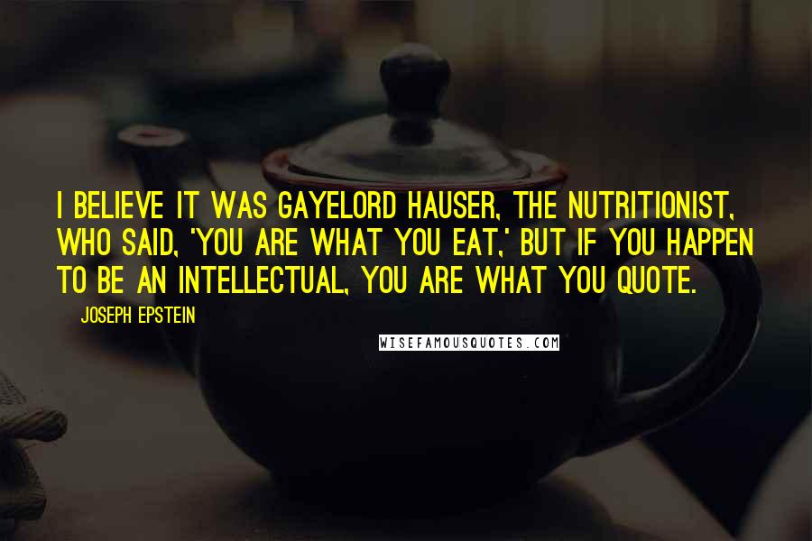 Joseph Epstein Quotes: I believe it was Gayelord Hauser, the nutritionist, who said, 'You are what you eat,' but if you happen to be an intellectual, you are what you quote.