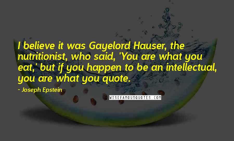 Joseph Epstein Quotes: I believe it was Gayelord Hauser, the nutritionist, who said, 'You are what you eat,' but if you happen to be an intellectual, you are what you quote.