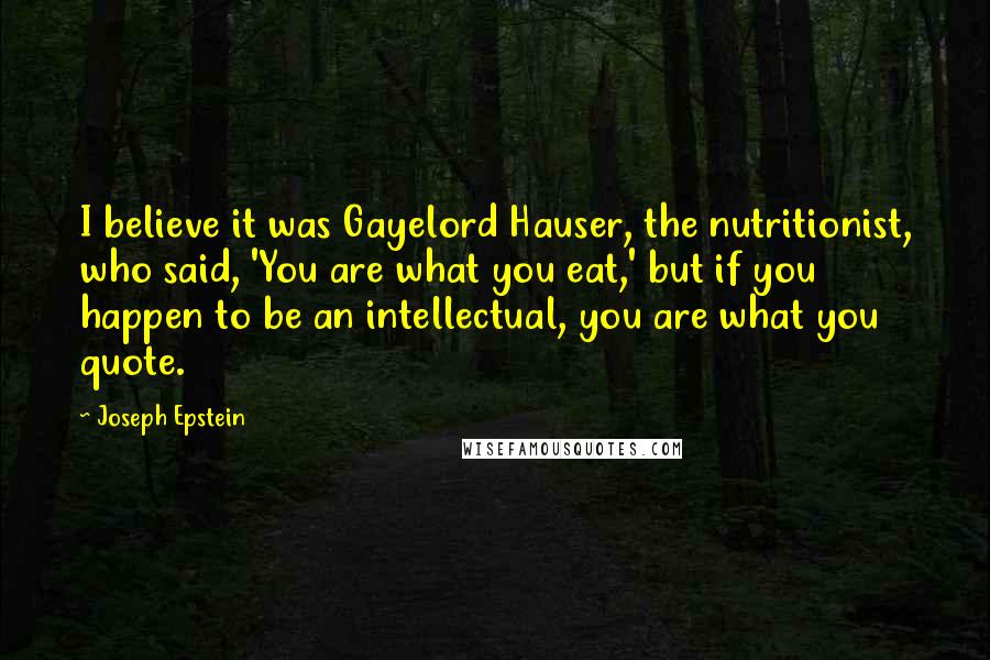 Joseph Epstein Quotes: I believe it was Gayelord Hauser, the nutritionist, who said, 'You are what you eat,' but if you happen to be an intellectual, you are what you quote.