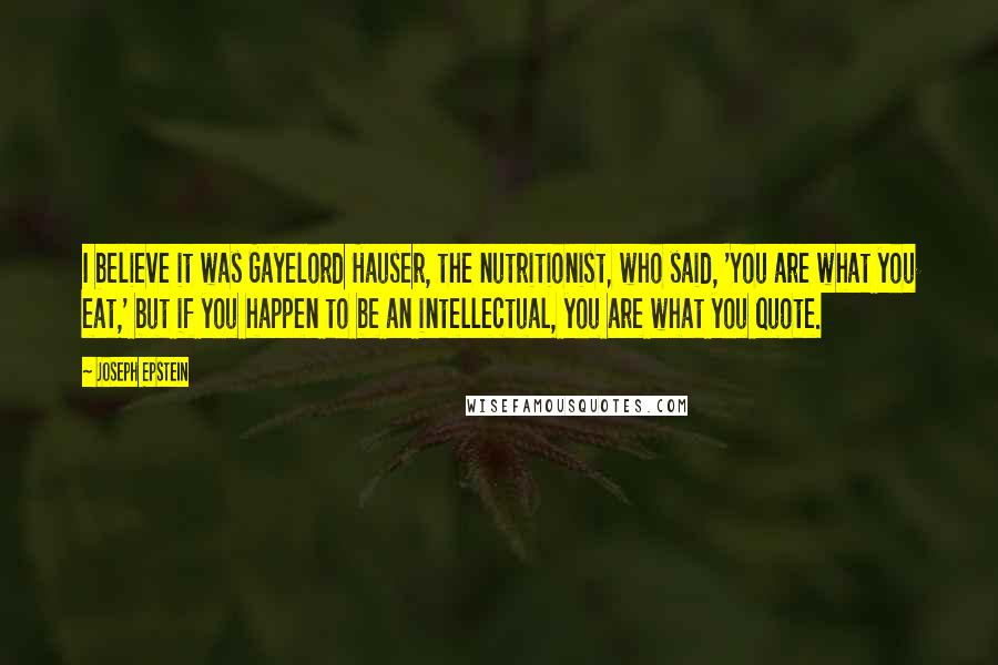 Joseph Epstein Quotes: I believe it was Gayelord Hauser, the nutritionist, who said, 'You are what you eat,' but if you happen to be an intellectual, you are what you quote.