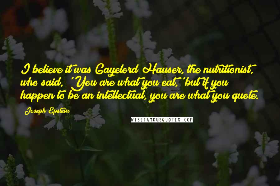 Joseph Epstein Quotes: I believe it was Gayelord Hauser, the nutritionist, who said, 'You are what you eat,' but if you happen to be an intellectual, you are what you quote.