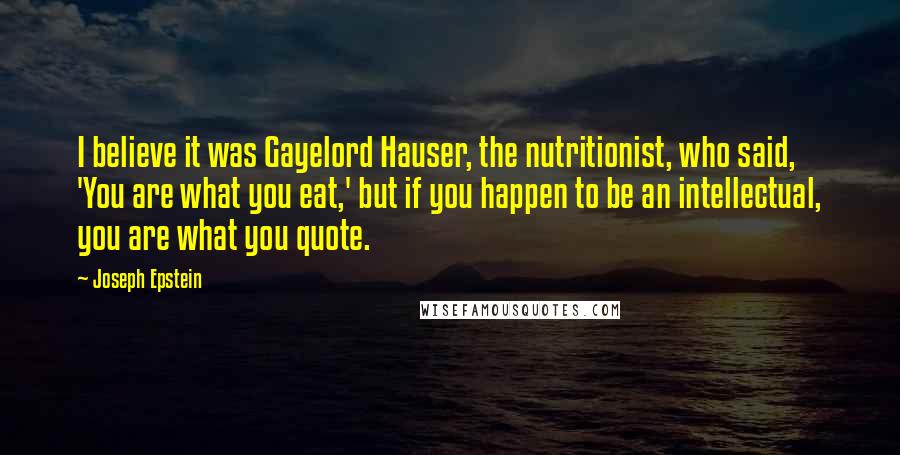 Joseph Epstein Quotes: I believe it was Gayelord Hauser, the nutritionist, who said, 'You are what you eat,' but if you happen to be an intellectual, you are what you quote.