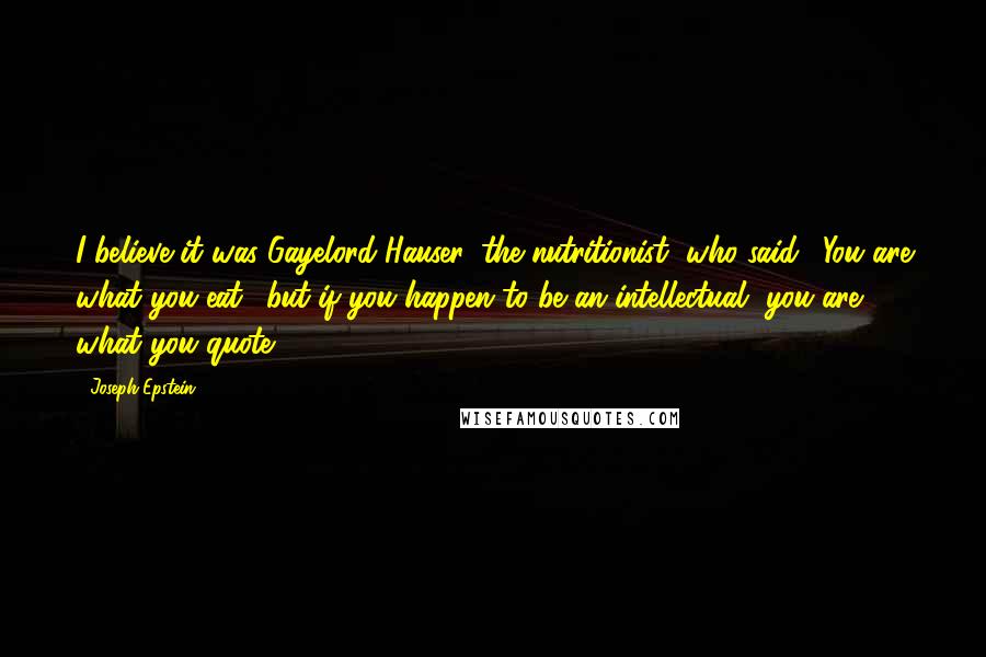 Joseph Epstein Quotes: I believe it was Gayelord Hauser, the nutritionist, who said, 'You are what you eat,' but if you happen to be an intellectual, you are what you quote.