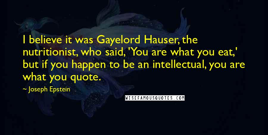 Joseph Epstein Quotes: I believe it was Gayelord Hauser, the nutritionist, who said, 'You are what you eat,' but if you happen to be an intellectual, you are what you quote.