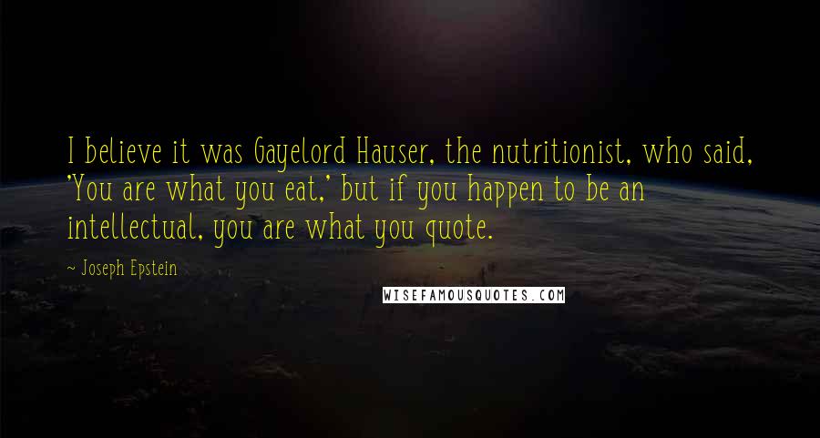 Joseph Epstein Quotes: I believe it was Gayelord Hauser, the nutritionist, who said, 'You are what you eat,' but if you happen to be an intellectual, you are what you quote.