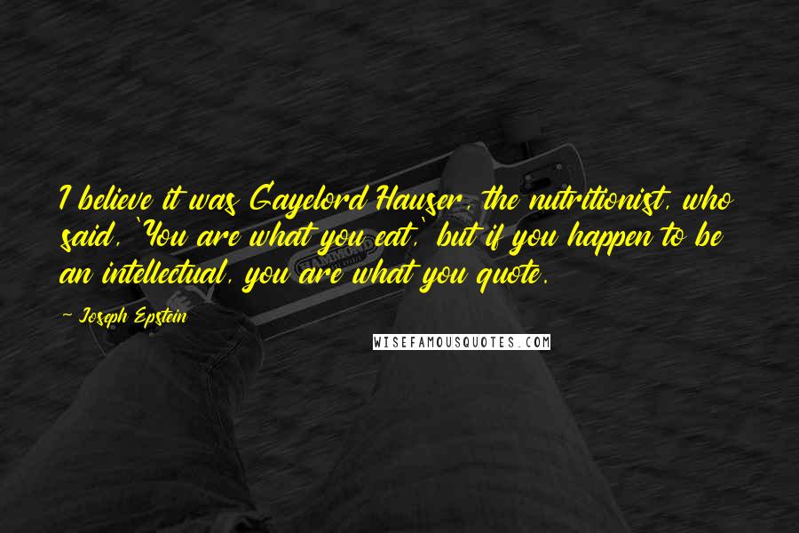 Joseph Epstein Quotes: I believe it was Gayelord Hauser, the nutritionist, who said, 'You are what you eat,' but if you happen to be an intellectual, you are what you quote.