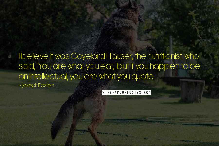 Joseph Epstein Quotes: I believe it was Gayelord Hauser, the nutritionist, who said, 'You are what you eat,' but if you happen to be an intellectual, you are what you quote.