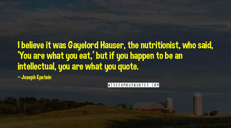 Joseph Epstein Quotes: I believe it was Gayelord Hauser, the nutritionist, who said, 'You are what you eat,' but if you happen to be an intellectual, you are what you quote.