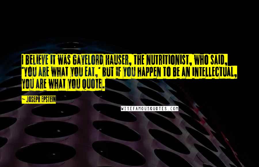 Joseph Epstein Quotes: I believe it was Gayelord Hauser, the nutritionist, who said, 'You are what you eat,' but if you happen to be an intellectual, you are what you quote.