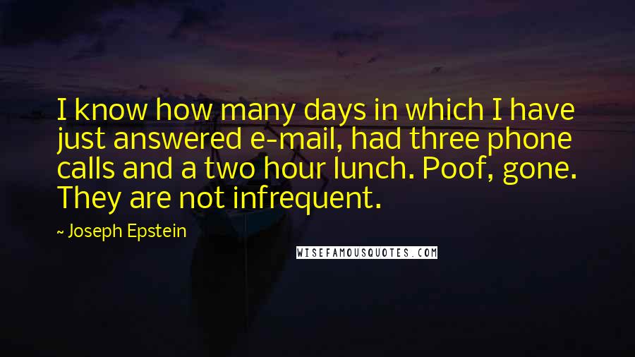 Joseph Epstein Quotes: I know how many days in which I have just answered e-mail, had three phone calls and a two hour lunch. Poof, gone. They are not infrequent.