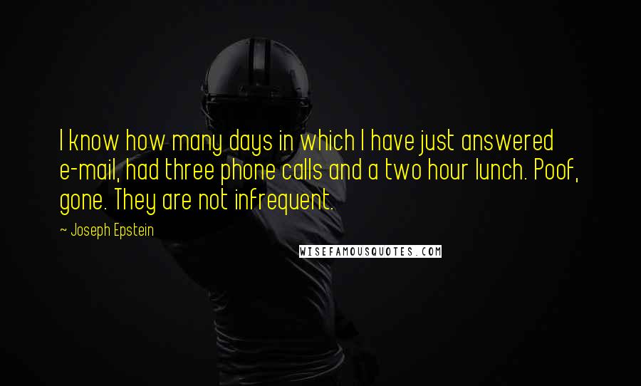 Joseph Epstein Quotes: I know how many days in which I have just answered e-mail, had three phone calls and a two hour lunch. Poof, gone. They are not infrequent.