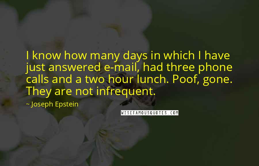 Joseph Epstein Quotes: I know how many days in which I have just answered e-mail, had three phone calls and a two hour lunch. Poof, gone. They are not infrequent.