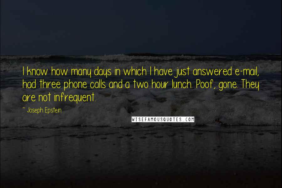 Joseph Epstein Quotes: I know how many days in which I have just answered e-mail, had three phone calls and a two hour lunch. Poof, gone. They are not infrequent.