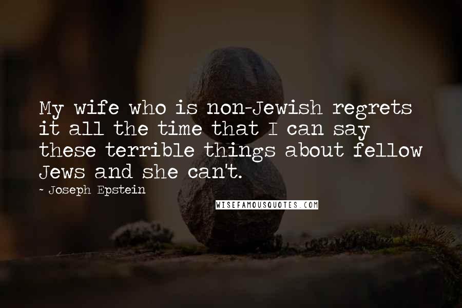 Joseph Epstein Quotes: My wife who is non-Jewish regrets it all the time that I can say these terrible things about fellow Jews and she can't.