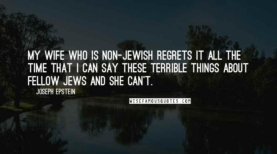 Joseph Epstein Quotes: My wife who is non-Jewish regrets it all the time that I can say these terrible things about fellow Jews and she can't.