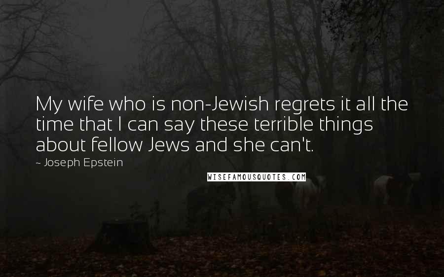 Joseph Epstein Quotes: My wife who is non-Jewish regrets it all the time that I can say these terrible things about fellow Jews and she can't.